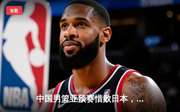 中国男篮亚预赛惜败日本，88年不败金身告破