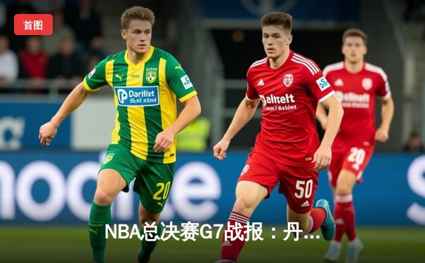 NBA总决赛G7战报：丹佛掘金逆转夺冠，约基奇三双封神创历史